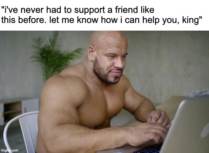 A picture of a muscular man sitting at a laptop. The caption reads "I've never had to support a friend like this before. Let me know how I can help you, king." 