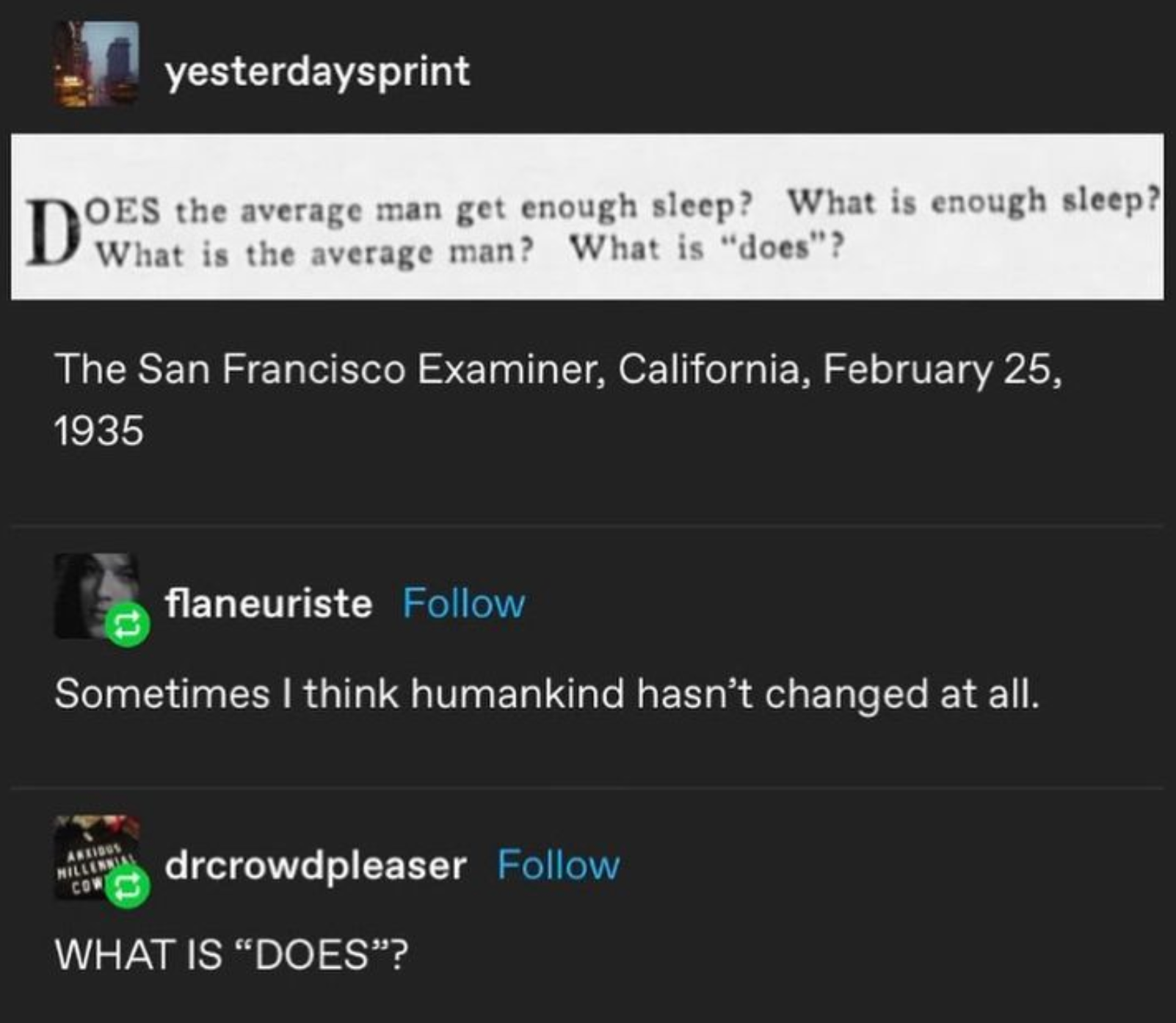 A screenshot of a Tumblr post that reads "yesterdaysprint: Does the average man get enough sleep? What is enough sleep? What is the average man? What is "does"? The San Francisco Examiner, California, February 25, 1935 flaneuriste: Sometimes I think humankind hasn't changed at all. drcrowdpleaser: WHAT IS "DOES"